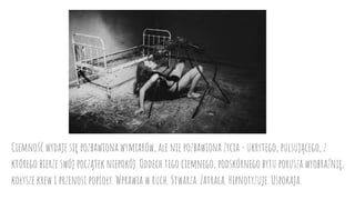 Ciemność wydaje się pozbawiona wymiarów, ale nie pozbawiona życia - ukrytego, pulsującego, z
którego bierze swój początek niepokój. Oddech tego ciemnego, podskórnego bytu porusza wyobraźnię,
kołysze krew i przenosi popioły. Wprawia w ruch. Stwarza. Zatraca. Hipnotyzuje. Uspokaja.
 