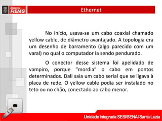 Ethernet


        No início, usava-se um cabo coaxial chamado
yellow cable, de diâmetro avantajado. A topologia era
um desenho de barramento (algo parecido com um
varal) no qual o computador ia sendo pendurado.
       O conector desse sistema foi apelidado de
vampiro, porque “mordia” o cabo em pontos
determinados. Dali saia um cabo serial que se ligava à
placa de rede. O yellow cable podia ser instalado no
teto ou no chão, conectado ao cabo menor.
 