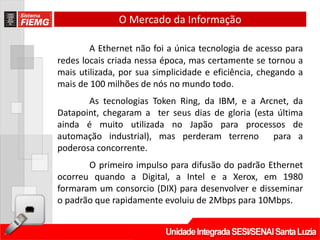 O Mercado da Informação

        A Ethernet não foi a única tecnologia de acesso para
redes locais criada nessa época, mas certamente se tornou a
mais utilizada, por sua simplicidade e eficiência, chegando a
mais de 100 milhões de nós no mundo todo.
       As tecnologias Token Ring, da IBM, e a Arcnet, da
Datapoint, chegaram a ter seus dias de gloria (esta última
ainda é muito utilizada no Japão para processos de
automação industrial), mas perderam terreno para a
poderosa concorrente.
       O primeiro impulso para difusão do padrão Ethernet
ocorreu quando a Digital, a Intel e a Xerox, em 1980
formaram um consorcio (DIX) para desenvolver e disseminar
o padrão que rapidamente evoluiu de 2Mbps para 10Mbps.
 