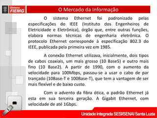 O Mercado da Informação
         O sistema Ethernet foi padronizado pelas
especificações do IEEE (Instituto dos Engenheiros de
Eletricidade e Eletrônica), órgão que, entre outras funções,
elabora normas técnicas de engenharia eletrônica. O
protocolo Ethernet corresponde à especificação 802.3 do
IEEE, publicada pela primeira vez em 1985.
        A conexão Ethernet utilizava, inicialmente, dois tipos
de cabos coaxiais, um mais grosso (10 Base5) e outro mais
fino (10 Base2). A partir de 1990, com o aumento da
velocidade para 100Mbps, passou-se a usar o cabo de par
trançado (10Base-T e 100Base-T), que tem a vantagem de ser
mais flexível e de baixo custo.
        Com o advento da fibra ótica, o padrão Ethernet já
esta em sua terceira geração. A Gigabit Ethernet, com
velocidade de até 1Gbps.
 