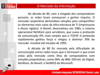 O Mercado da Informação

        Na década de 80, com a chegada dos computadores
pessoais, as redes locais começaram a ganhar impulso. O
mercado corporativo demandava soluções para compartilhar
os elementos mais caros da infra-estrutura de TI (impressoras
e discos rígidos). A Novell, desenvolveu em 1983, o sistema
operacional NetWare para servidores, que usava o protocolo
de comunicação IPX, mais simples que o TCP/IP. O protocolo
rapidamente ganhou força e chegou a dominar 70% do
mercado mundial até meados de 1993.
        A década de 80 foi marcada pela dificuldade de
comunicação entres redes locais que e formavam e que eram
vistas pelo mercado como ilhas de computadores com
soluções proprietárias, como SNA, da IBM, DECnet, da Digital,
NetWare, da Novell, e NetBIOS da Microsoft.
 