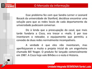 O Mercado da Informação

        Esse problema fez com que Sandra Lerner e Leonard
Bosack da universidade de Stanford, decidisse encontrar uma
solução para que as redes locais de cada departamento da
universidade pudessem conversar.
        Diz à lenda que a preocupação do casal, que mais
tarde fundaria a Cisco, era trocar e -mails. E por isso
inventaram o roteador, o equipamento que permitiu a
conexão de duas redes normalmente incompatíveis.
        A verdade é que eles não inventaram, mas
aperfeiçoaram e muito o projeto inicial de um engenheiro
chamado Bill Yeager. O produto foi lançado comercialmente
em 1987. A Cisco hoje vale Bilhões e o resto é Historia.
 