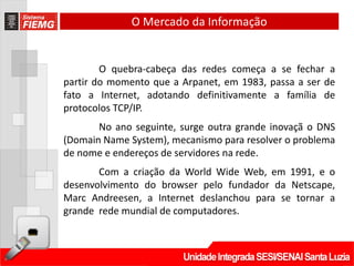 O Mercado da Informação


        O quebra-cabeça das redes começa a se fechar a
partir do momento que a Arpanet, em 1983, passa a ser de
fato a Internet, adotando definitivamente a família de
protocolos TCP/IP.
       No ano seguinte, surge outra grande inovaçã o DNS
(Domain Name System), mecanismo para resolver o problema
de nome e endereços de servidores na rede.
       Com a criação da World Wide Web, em 1991, e o
desenvolvimento do browser pelo fundador da Netscape,
Marc Andreesen, a Internet deslanchou para se tornar a
grande rede mundial de computadores.
 