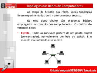 Topologias das Redes de Computadores
       Ao longo da historia das redes, varias topologias
foram experimentadas, com maior ou menor sucesso.
        Os três tipos abaixo são esquemas básicos
empregados na conexão dos computadores . Os outros são
variantes deles:
• Estrela - Todas as conexões partem de um ponto central
  (concentrador), normalmente um hub ou switch. É o
  modelo mais utilizado atualmente.
 