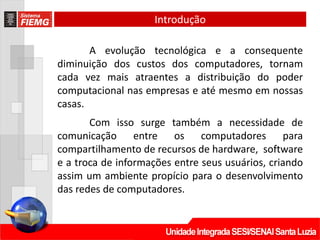 Introdução

       A evolução tecnológica e a consequente
diminuição dos custos dos computadores, tornam
cada vez mais atraentes a distribuição do poder
computacional nas empresas e até mesmo em nossas
casas.
       Com isso surge também a necessidade de
comunicação entre os computadores para
compartilhamento de recursos de hardware, software
e a troca de informações entre seus usuários, criando
assim um ambiente propício para o desenvolvimento
das redes de computadores.
 