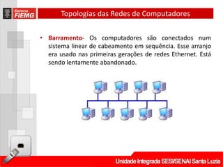 Topologias das Redes de Computadores

• Barramento- Os computadores são conectados num
  sistema linear de cabeamento em sequência. Esse arranjo
  era usado nas primeiras gerações de redes Ethernet. Está
  sendo lentamente abandonado.
 