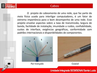 Cabos
         O projeto de cabeamento de uma rede, que faz parte do
meio físico usado para interligar computadores, é um fator de
extrema importância para o bom desempenho de uma rede. Esse
projeto envolve aspectos sobre a taxa de transmissão, largura de
banda, facilidade de instalação, imunidade a ruídos, confiabilidade,
custos de interface, exigências geográficas, conformidade com
padrões internacionais e disponibilidades de componentes.




            Par-trançado                         Coaxial
 