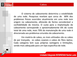 Cabos


        O sistema de cabeamento determina a estabilidade
de uma rede. Pesquisas revelam que cerca de 80% dos
problemas físicos ocorridos atualmente em uma rede tem
origem no cabeamento, afetando de forma considerável a
confiabilidade da mesma. O custo para a implantação do
cabeamento corresponde a aproximadamente 6% do custo
total de uma rede, mais 70% da manutenção de uma rede é
direcionada aos problemas oriundos do cabeamento.
        Em matéria de cabos, os mais utilizados são os cabos
de par trançado, os cabos coaxiais e cabos de fibra óptica.
Cada categoria tem suas próprias vantagens e limitações,
sendo mais adequado para um tipo específico de rede.
 