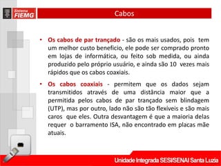Cabos


• Os cabos de par trançado - são os mais usados, pois tem
  um melhor custo beneficio, ele pode ser comprado pronto
  em lojas de informática, ou feito sob medida, ou ainda
  produzido pelo próprio usuário, e ainda são 10 vezes mais
  rápidos que os cabos coaxiais.
• Os cabos coaxiais - permitem que os dados sejam
  transmitidos através de uma distância maior que a
  permitida pelos cabos de par trançado sem blindagem
  (UTP), mas por outro, lado não são tão flexíveis e são mais
  caros que eles. Outra desvantagem é que a maioria delas
  requer o barramento ISA, não encontrado em placas mãe
  atuais.
 