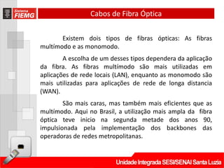 Cabos de Fibra Óptica


       Existem dois tipos de fibras ópticas: As fibras
multímodo e as monomodo.
        A escolha de um desses tipos dependera da aplicação
da fibra. As fibras multímodo são mais utilizadas em
aplicações de rede locais (LAN), enquanto as monomodo são
mais utilizadas para aplicações de rede de longa distancia
(WAN).
        São mais caras, mas também mais eficientes que as
multímodo. Aqui no Brasil, a utilização mais ampla da fibra
óptica teve inicio na segunda metade dos anos 90,
impulsionada pela implementação dos backbones das
operadoras de redes metropolitanas.
 