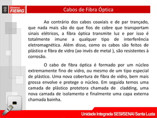 Cabos de Fibra Óptica

         Ao contrário dos cabos coaxiais e de par trançado,
que nada mais são do que fios de cobre que transportam
sinais elétricos, a fibra óptica transmite luz e por isso é
totalmente imune a qualquer tipo de interferência
eletromagnética. Além disso, como os cabos são feitos de
plástico e fibra de vidro (ao invés de metal ), são resistentes à
corrosão.
        O cabo de fibra óptica é formado por um núcleo
extremamente fino de vidro, ou mesmo de um tipo especial
de plástico. Uma nova cobertura de fibra de vidro, bem mais
grossa envolve e protege o núcleo. Em seguida temos uma
camada de plástico protetora chamada de cladding, uma
nova camada de isolamento e finalmente uma capa externa
chamada bainha.
 
