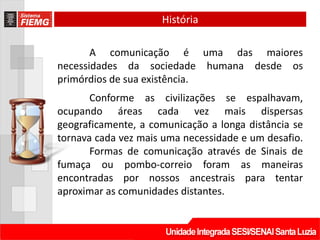 História

       A comunicação é uma das maiores
necessidades da sociedade humana desde os
primórdios de sua existência.
       Conforme as civilizações se espalhavam,
ocupando áreas cada vez mais dispersas
geograficamente, a comunicação a longa distância se
tornava cada vez mais uma necessidade e um desafio.
       Formas de comunicação através de Sinais de
fumaça ou pombo-correio foram as maneiras
encontradas por nossos ancestrais para tentar
aproximar as comunidades distantes.
 