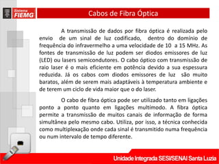 Cabos de Fibra Óptica

         A transmissão de dados por fibra óptica é realizada pelo
envio de um sinal de luz codificado, dentro do domínio de
frequência do infravermelho a uma velocidade de 10 a 15 MHz. As
fontes de transmissão de luz podem ser diodos emissores de luz
(LED) ou lasers semicondutores. O cabo óptico com transmissão de
raio laser é o mais eficiente em potência devido a sua espessura
reduzida. Já os cabos com diodos emissores de luz são muito
baratos, além de serem mais adaptáveis à temperatura ambiente e
de terem um ciclo de vida maior que o do laser.
        O cabo de fibra óptica pode ser utilizado tanto em ligações
ponto a ponto quanto em ligações multímodo. A fibra óptica
permite a transmissão de muitos canais de informação de forma
simultânea pelo mesmo cabo. Utiliza, por isso, a técnica conhecida
como multiplexação onde cada sinal é transmitido numa frequência
ou num intervalo de tempo diferente.
 