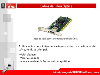 Cabos de Fibra Óptica




A fibra óptica tem inúmeras vantagens sobre os condutores de
cobre, sendo as principais:
•Maior alcance
•Maior velocidade
•Imunidade a interferências eletromagnéticas
 