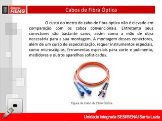 Cabos de Fibra Óptica

        O custo do metro de cabo de fibra óptica não é elevado em
comparação com os cabos convencionais. Entretanto seus
conectores são bastante caros, assim como a mão de obra
necessária para a sua montagem. A montagem desses conectores,
além de um curso de especialização, requer instrumentos especiais,
como microscópios, ferramentas especiais para corte e polimento,
medidores e outros aparelhos sofisticados.
 