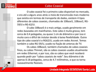 Cabo Coaxial
         O cabo coaxial foi o primeiro cabo disponível no mercado,
e era até a alguns anos atrás o meio de transmissão mais moderno
que existia em termos de transporte de dados, existem 4 tipos
diferentes de cabos coaxiais, chamados de 10Base5, 10Base2, RG-
59/U e RG-62/U.
         O cabo 10Base5 é o mais antigo, usado geralmente em
redes baseadas em mainframes. Este cabo é muito grosso, tem
cerca de 0.4 polegadas, ou quase 1 cm de diâmetro e por isso é
muito caro e difícil de instalar devido à baixa flexibilidade. Outro
tipo de cabo coaxial é o RG62/U, usado em redes Arcnet. Temos
também o cabo RG-59/U, usado na fiação de antenas de TV.
         Os cabos 10Base2, também chamados de cabos coaxiais
finos, ou cabos Thinnet, são os cabos coaxiais usados atualmente
em redes Ethernet, e por isso, são os cabos que você receberá
quando pedir por “cabos coaxiais de rede”. Seu diâmetro é de
apenas 0.18 polegadas, cerca de 4.7 milímetros, o que os torna
razoavelmente flexíveis.
 