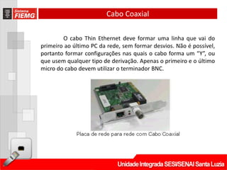 Cabo Coaxial

        O cabo Thin Ethernet deve formar uma linha que vai do
primeiro ao último PC da rede, sem formar desvios. Não é possível,
portanto formar configurações nas quais o cabo forma um “Y”, ou
que usem qualquer tipo de derivação. Apenas o primeiro e o último
micro do cabo devem utilizar o terminador BNC.
 