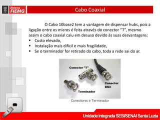 Cabo Coaxial

         O Cabo 10base2 tem a vantagem de dispensar hubs, pois a
ligação entre os micros é feita através do conector “T”, mesmo
assim o cabo coaxial caiu em desuso devido às suas desvantagens:
 Custo elevado,
 Instalação mais difícil e mais fragilidade,
 Se o terminador for retirado do cabo, toda a rede sai do ar.
 