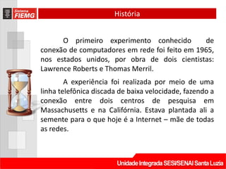 História


      O primeiro experimento conhecido         de
conexão de computadores em rede foi feito em 1965,
nos estados unidos, por obra de dois cientistas:
Lawrence Roberts e Thomas Merril.
        A experiência foi realizada por meio de uma
linha telefônica discada de baixa velocidade, fazendo a
conexão entre dois centros de pesquisa em
Massachusetts e na Califórnia. Estava plantada ali a
semente para o que hoje é a Internet – mãe de todas
as redes.
 