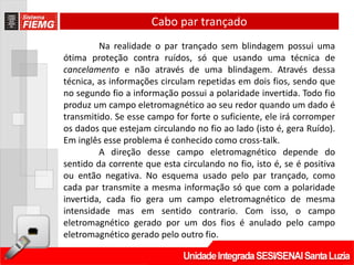 Cabo par trançado
         Na realidade o par trançado sem blindagem possui uma
ótima proteção contra ruídos, só que usando uma técnica de
cancelamento e não através de uma blindagem. Através dessa
técnica, as informações circulam repetidas em dois fios, sendo que
no segundo fio a informação possui a polaridade invertida. Todo fio
produz um campo eletromagnético ao seu redor quando um dado é
transmitido. Se esse campo for forte o suficiente, ele irá corromper
os dados que estejam circulando no fio ao lado (isto é, gera Ruído).
Em inglês esse problema é conhecido como cross-talk.
         A direção desse campo eletromagnético depende do
sentido da corrente que esta circulando no fio, isto é, se é positiva
ou então negativa. No esquema usado pelo par trançado, como
cada par transmite a mesma informação só que com a polaridade
invertida, cada fio gera um campo eletromagnético de mesma
intensidade mas em sentido contrario. Com isso, o campo
eletromagnético gerado por um dos fios é anulado pelo campo
eletromagnético gerado pelo outro fio.
 