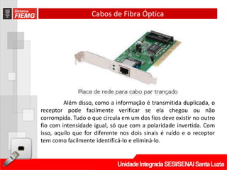 Cabos de Fibra Óptica




         Além disso, como a informação é transmitida duplicada, o
receptor pode facilmente verificar se ela chegou ou não
corrompida. Tudo o que circula em um dos fios deve existir no outro
fio com intensidade igual, só que com a polaridade invertida. Com
isso, aquilo que for diferente nos dois sinais é ruído e o receptor
tem como facilmente identificá-lo e eliminá-lo.
 