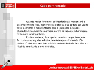 Cabo par trançado



          Quanto maior for o nível de interferência, menor será o
desempenho da rede, menor será a distância que poderá ser usada
entre os micros e mais vantajosa será a instalação de cabos
blindados. Em ambientes normais, porém os cabos sem blindagem
costumam funcionar bem.
          Existem no total, 5 categorias de cabos de par trançado.
Em todas as categorias a distância máxima permitida é de 100
metros. O que muda é a taxa máxima de transferência de dados e o
nível de imunidade a interferências.
 