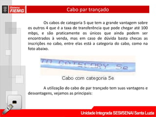 Cabo par trançado

         Os cabos de categoria 5 que tem a grande vantagem sobre
os outros 4 que é a taxa de transferência que pode chegar até 100
mbps, e são praticamente os únicos que ainda podem ser
encontrados à venda, mas em caso de dúvida basta checas as
inscrições no cabo, entre elas está a categoria do cabo, como na
foto abaixo.




        A utilização do cabo de par trançado tem suas vantagens e
desvantagens, vejamos as principais:
 