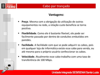Cabo par trançado

                          Vantagens:

 Preço. Mesma com a obrigação da utilização de outros
  equipamentos na rede, a relação custo beneficia se torna
  positiva.
 Flexibilidade. Como ele é bastante flexível, ele pode ser
  facilmente passado por dentro de conduítes embutidos em
  paredes.
 Facilidade. A facilidade com que se pode adquirir os cabos, pois
  em qualquer loja de informática existe esse cabo para venda, ou
  até mesmo para o próprio usuário confeccionar os cabos.
 Velocidade. Atualmente esse cabo trabalha com uma taxa de
  transferência de 100 Mbps.
 