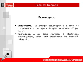 Cabo par trançado



                    Desvantagens:


 Comprimento. Sua principal desvantagem é o limite de
  comprimento do cabo que é de aproximadamente 100 por
  trecho.
 Interferência. A sua baixa imunidade à interferência
  eletromagnética, sendo fator preocupante em ambientes
  industriais.
 