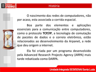 História

       O nascimento das redes de computadores, não
por acaso, esta associada a corrida espacial.
       Boa parte dos elementos e aplicações
essenciais para a comunicação entre computadores,
como o protocolo TCP/IP, a tecnologia de comutação
de pacotes de dados e o correio eletrônico, estão
relacionados ao desenvolvimento da Arpanet, a rede
que deu origem a internet.
       Ela foi criada por um programa desenvolvido
pela Advanced Research Projects Agency (ARPA) mais
tarde rebatizada como DARPA.
 