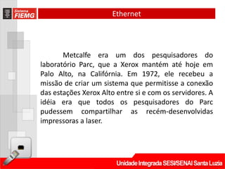 Ethernet




       Metcalfe era um dos pesquisadores do
laboratório Parc, que a Xerox mantém até hoje em
Palo Alto, na Califórnia. Em 1972, ele recebeu a
missão de criar um sistema que permitisse a conexão
das estações Xerox Alto entre si e com os servidores. A
idéia era que todos os pesquisadores do Parc
pudessem compartilhar as recém-desenvolvidas
impressoras a laser.
 
