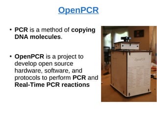 OpenPCR
●
PCR is a method of copying
DNA molecules.
●
OpenPCR is a project to
develop open source
hardware, software, and
protocols to perform PCR and
Real-Time PCR reactions
 