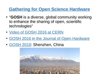 Gathering for Open Science Hardware
●
“GOSH is a diverse, global community working
to enhance the sharing of open, scientific
technologies”
●
Video of GOSH 2016 at CERN
●
GOSH 2016 in the Journal of Open Hardware
●
GOSH 2018: Shenzhen, China
 