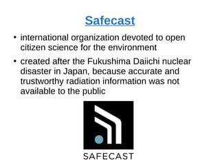 Safecast
●
international organization devoted to open
citizen science for the environment
●
created after the Fukushima Daiichi nuclear
disaster in Japan, because accurate and
trustworthy radiation information was not
available to the public
 