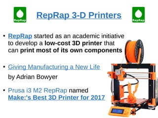 RepRap 3-D Printers
●
RepRap started as an academic initiative
to develop a low-cost 3D printer that
can print most of its own components
●
Giving Manufacturing a New Life
by Adrian Bowyer
●
Prusa i3 M2 RepRap named
Make:'s Best 3D Printer for 2017
 