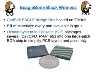 ●
CadSoft EAGLE design files hosted on GitHub
●
Bill of Materials: every part available in qty 1
●
Octavo System-in-Package (SiP) packages
several ICs (CPU, RAM, etc) into one large-pitch
BGA chip to simplify PCB layout and assembly
BeagleBone Black Wireless
 