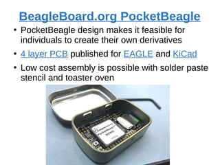 BeagleBoard.org PocketBeagle
●
PocketBeagle design makes it feasible for
individuals to create their own derivatives
●
4 layer PCB published for EAGLE and KiCad
●
Low cost assembly is possible with solder paste
stencil and toaster oven
 