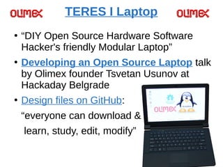 TERES I Laptop
●
“DIY Open Source Hardware Software
Hacker's friendly Modular Laptop”
●
Developing an Open Source Laptop talk
by Olimex founder Tsvetan Usunov at
Hackaday Belgrade
●
Design files on GitHub:
“everyone can download &
learn, study, edit, modify”
 