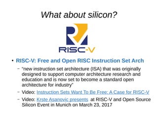 What about silicon?
●
RISC-V: Free and Open RISC Instruction Set Arch
– “new instruction set architecture (ISA) that was originally
designed to support computer architecture research and
education and is now set to become a standard open
architecture for industry”
– Video: Instruction Sets Want To Be Free: A Case for RISC-V
– Video: Krste Asanovic presents at RISC-V and Open Source
Silicon Event in Munich on March 23, 2017
 