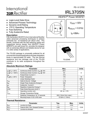 IRL3705N
HEXFET® Power MOSFET
PD - 9.1370C
S
D
G
VDSS = 55V
RDS(on) = 0.01Ω
ID=89A…
l Logic-Level Gate Drive
l Advanced Process Technology
l Dynamic dv/dt Rating
l 175°C Operating Temperature
l Fast Switching
l Fully Avalanche Rated
Fifth Generation HEXFETs from International Rectifier
utilize advanced processing techniques to achieve
extremely low on-resistance per silicon area. This
benefit, combined with the fast switching speed and
ruggedized device design that HEXFET Power
MOSFETs are well known for, provides the designer
with an extremely efficient and reliable device for use
in a wide variety of applications.
The TO-220 package is universally preferred for all
commercial-industrialapplicationsatpowerdissipation
levels to approximately 50 watts. The low thermal
resistance and low package cost of the TO-220
contribute to its wide acceptance throughout the
industry.
Description
TO-220AB
8/25/97
Parameter Max. Units
ID @ TC = 25°C Continuous Drain Current, VGS @ 10V 89…
ID @ TC = 100°C Continuous Drain Current, VGS @ 10V 63 A
IDM Pulsed Drain Current  310
PD @TC = 25°C Power Dissipation 170 W
Linear Derating Factor 1.1 W/°C
VGS Gate-to-Source Voltage ± 16 V
EAS Single Pulse Avalanche Energy‚ 340 mJ
IAR Avalanche Current 46 A
EAR Repetitive Avalanche Energy 17 mJ
dv/dt Peak Diode Recovery dv/dt ƒ 5.0 V/ns
TJ Operating Junction and -55 to + 175
TSTG Storage Temperature Range
Soldering Temperature, for 10 seconds 300 (1.6mm from case )
°C
Mounting torque, 6-32 or M3 srew 10 lbf•in (1.1N•m)
Absolute Maximum Ratings
Parameter Typ. Max. Units
RθJC Junction-to-Case ––– 0.90
RθCS Case-to-Sink, Flat, Greased Surface 0.50 ––– °C/W
RθJA Junction-to-Ambient ––– 62
Thermal Resistance
 