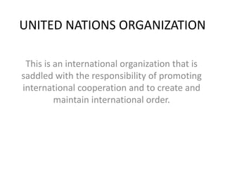 UNITED NATIONS ORGANIZATION
This is an international organization that is
saddled with the responsibility of promoting
international cooperation and to create and
maintain international order.
 
