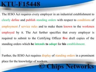The IESO Act requires every employer in an industrial establishment to
clearly define and publish standing orders with respect to conditions of
employment / service rules and to make them known to the workmen
employed by it. The Act further specifies that every employer is
required to submit to the Certifying Officer five draft copies of the
standing orders which he intends to adopt for his establishment.
Further, the IESO Act requires display of standing orders in a prominent
place for the knowledge of workers.
 