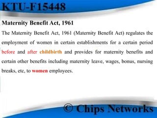 Maternity Benefit Act, 1961
The Maternity Benefit Act, 1961 (Maternity Benefit Act) regulates the
employment of women in certain establishments for a certain period
before and after childbirth and provides for maternity benefits and
certain other benefits including maternity leave, wages, bonus, nursing
breaks, etc, to women employees.
 
