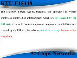 The Maternity Benefit Act is, therefore, still applicable to women
employees employed in establishments which are not covered by the
ESI Act, as also to women employees, employed in establishments
covered by the ESI Act, but who are out of its coverage because of the
wage-limit.
 