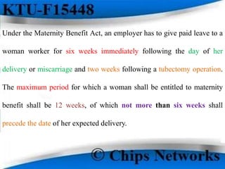 Under the Maternity Benefit Act, an employer has to give paid leave to a
woman worker for six weeks immediately following the day of her
delivery or miscarriage and two weeks following a tubectomy operation.
The maximum period for which a woman shall be entitled to maternity
benefit shall be 12 weeks, of which not more than six weeks shall
precede the date of her expected delivery.
 