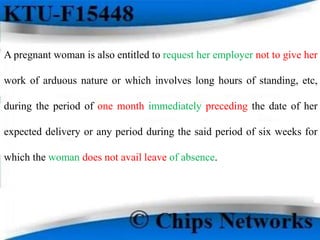 A pregnant woman is also entitled to request her employer not to give her
work of arduous nature or which involves long hours of standing, etc,
during the period of one month immediately preceding the date of her
expected delivery or any period during the said period of six weeks for
which the woman does not avail leave of absence.
 