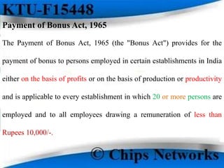 Payment of Bonus Act, 1965
The Payment of Bonus Act, 1965 (the "Bonus Act") provides for the
payment of bonus to persons employed in certain establishments in India
either on the basis of profits or on the basis of production or productivity
and is applicable to every establishment in which 20 or more persons are
employed and to all employees drawing a remuneration of less than
Rupees 10,000/-.
 