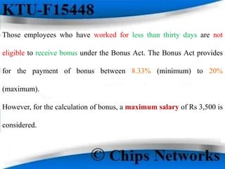 Those employees who have worked for less than thirty days are not
eligible to receive bonus under the Bonus Act. The Bonus Act provides
for the payment of bonus between 8.33% (minimum) to 20%
(maximum).
However, for the calculation of bonus, a maximum salary of Rs 3,500 is
considered.
 