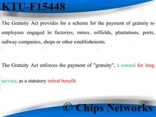 The Gratuity Act provides for a scheme for the payment of gratuity to
employees engaged in factories, mines, oilfields, plantations, ports,
railway companies, shops or other establishments.
The Gratuity Act enforces the payment of "gratuity", a reward for long
service, as a statutory retiral benefit.
 