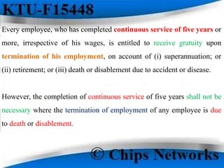 Every employee, who has completed continuous service of five years or
more, irrespective of his wages, is entitled to receive gratuity upon
termination of his employment, on account of (i) superannuation; or
(ii) retirement; or (iii) death or disablement due to accident or disease.
However, the completion of continuous service of five years shall not be
necessary where the termination of employment of any employee is due
to death or disablement.
 